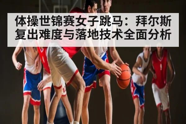 体操世锦赛女子跳马：拜尔斯复出难度与落地技术全面分析
